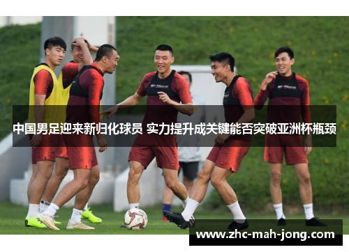中国男足迎来新归化球员 实力提升成关键能否突破亚洲杯瓶颈