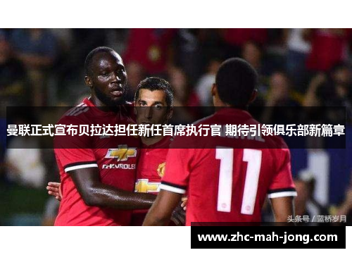 曼联正式宣布贝拉达担任新任首席执行官 期待引领俱乐部新篇章 曼联正式宣布贝拉达担任新任首席执行官 期待引领俱乐部新篇章